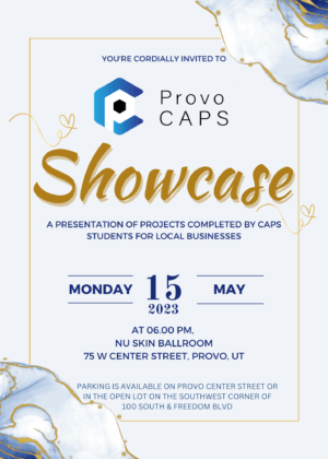 Provo Caps Showcase Flier. Flier reads: a presentation of projects completed by CAPS Students for local businesses. Monday 15 2023. At 6:00 PM. Nu Skin Ballroom. 75 W Center Street, Provo UT. Parking is available on Provo Center Street or in the open lot on the southwest corner of 100 South and Freedom BLVD